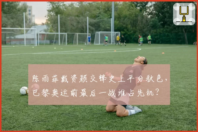 陈雨菲戴资颖交锋史上平分秋色,巴黎奥运前最后一战谁占先机?