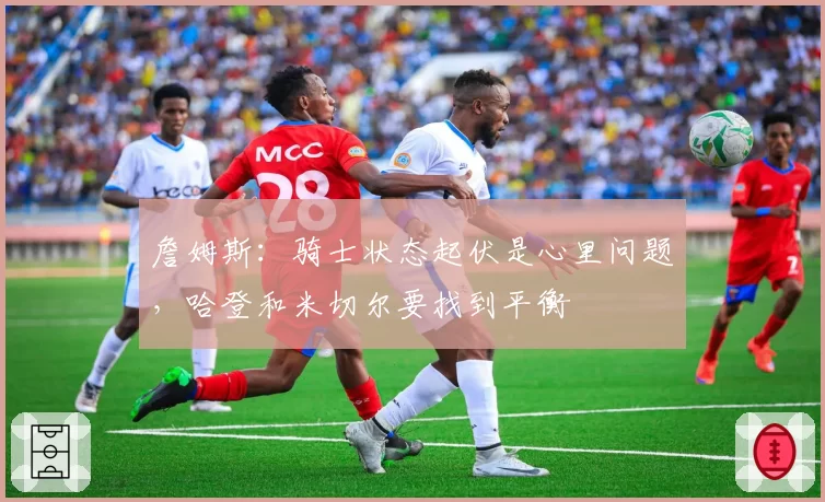 詹姆斯：骑士状态起伏是心里问题，哈登和米切尔要找到平衡