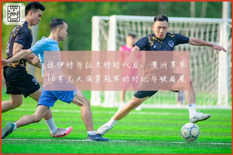 休伊特与拉夫特时代后，澳洲男单16年无大满贯冠军的对比与破局展望