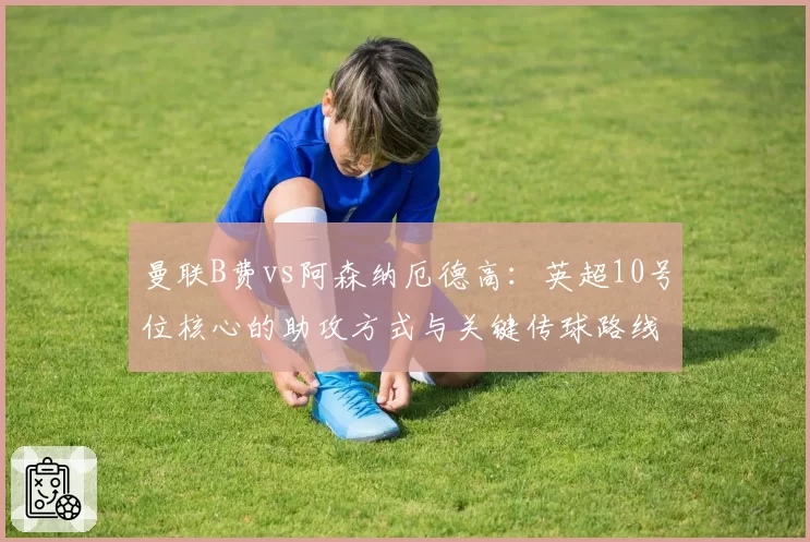 曼联B费vs阿森纳厄德高:英超10号位核心的助攻方式与关键传球路线对比