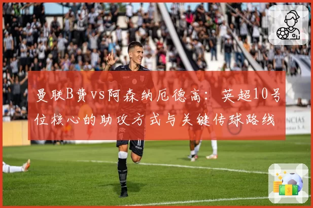 曼联B费vs阿森纳厄德高：英超10号位核心的助攻方式与关键传球路线对比