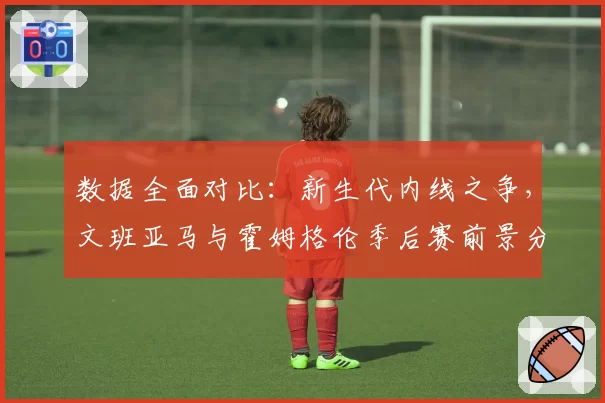 数据全面对比：新生代内线之争，文班亚马与霍姆格伦季后赛前景分析