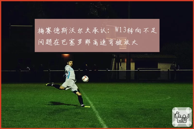 梅赛德斯沃尔夫承认:W13转向不足问题在巴塞罗那高速弯被放大