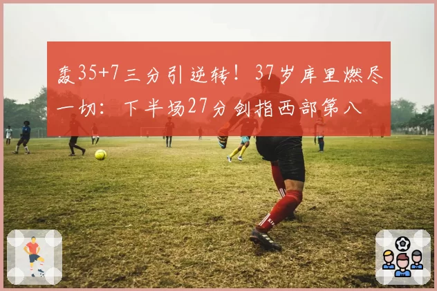 轰35+7三分引逆转！37岁库里燃尽一切：下半场27分剑指西部第八