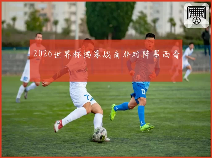 2026世界杯揭幕战南非对阵墨西哥