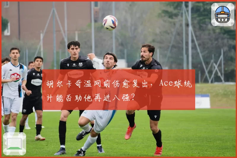 胡尔卡奇温网前伤愈复出,Ace球统计能否助他再进八强?