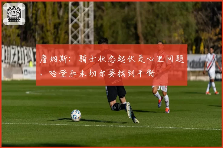 詹姆斯：骑士状态起伏是心里问题，哈登和米切尔要找到平衡