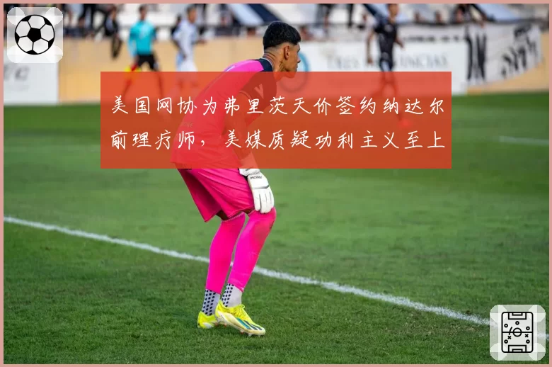 美国网协为弗里茨天价签约纳达尔前理疗师，美媒质疑功利主义至上