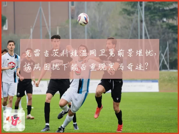 克雷吉茨科娃温网卫冕前景堪忧，伤病困扰下能否重现黑马奇迹？
