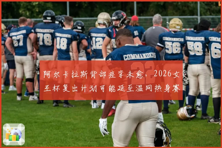 阿尔卡拉斯背部痉挛未愈，2026女王杯复出计划可能延至温网热身赛