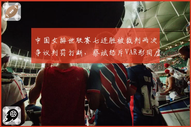 中国女排世联赛七连胜被裁判两次争议判罚打断,蔡斌怒斥VAR形同虚设