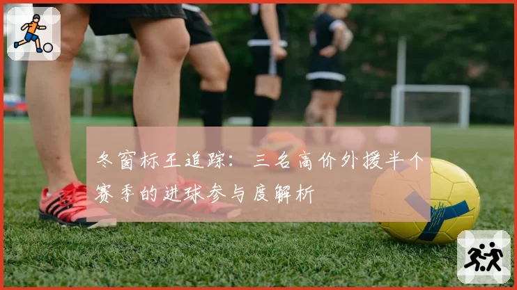 冬窗标王追踪：三名高价外援半个赛季的进球参与度解析