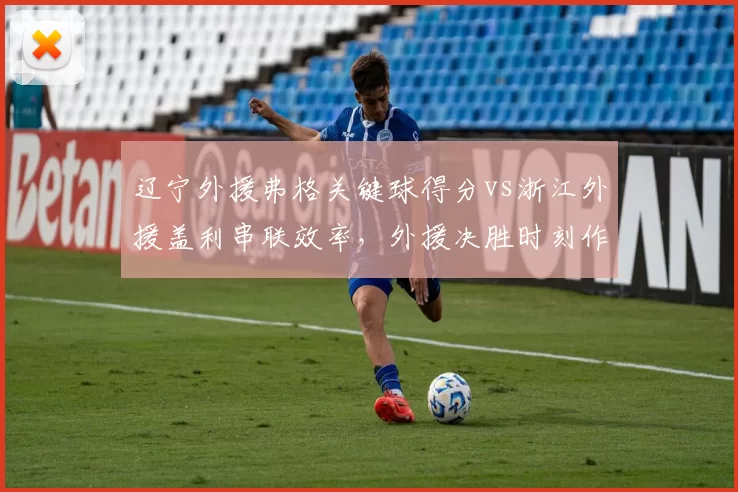 辽宁外援弗格关键球得分vs浙江外援盖利串联效率，外援决胜时刻作用评估