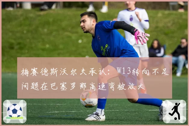 梅赛德斯沃尔夫承认:W13转向不足问题在巴塞罗那高速弯被放大