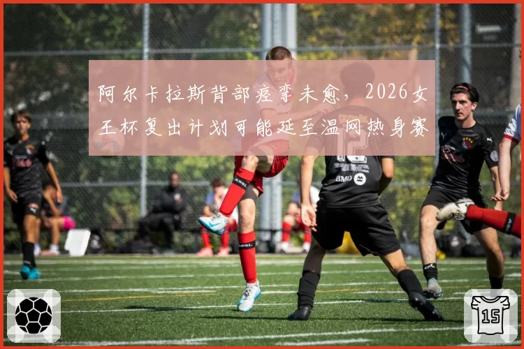 阿尔卡拉斯背部痉挛未愈，2026女王杯复出计划可能延至温网热身赛