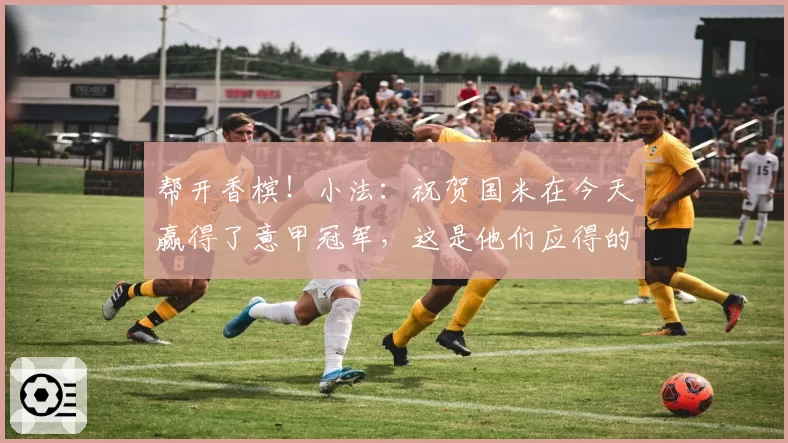 帮开香槟！小法：祝贺国米在今天赢得了意甲冠军，这是他们应得的