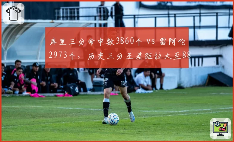 库里三分命中数3860个 vs 雷阿伦2973个，历史三分王差距拉大至887球