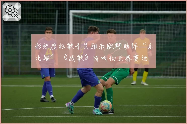 彩练虚拟歌手艾雅和欧野助阵“东北超” 《战歌》将响彻长春赛场
