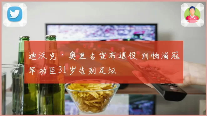 迪沃克·奥里吉宣布退役 利物浦冠军功臣31岁告别足坛