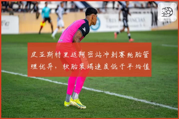 皮亚斯特里迈阿密站冲刺赛轮胎管理优异，软胎衰竭速度低于平均值