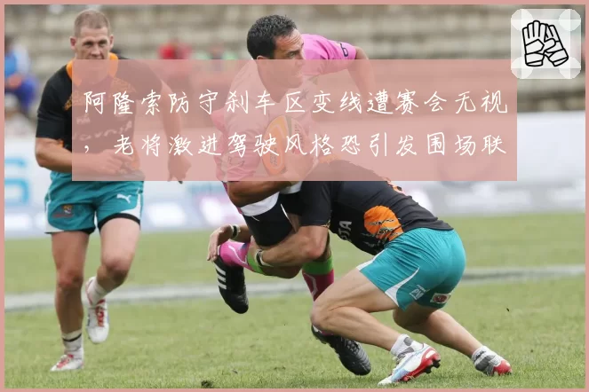 阿隆索防守刹车区变线遭赛会无视，老将激进驾驶风格恐引发围场联名抗议