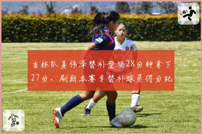 吉林队姜伟泽替补登场28分钟拿下27分,刷新本赛季替补球员得分纪录