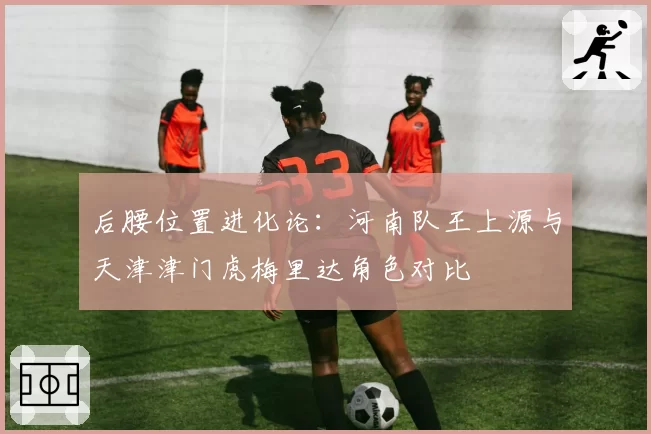 后腰位置进化论：河南队王上源与天津津门虎梅里达角色对比