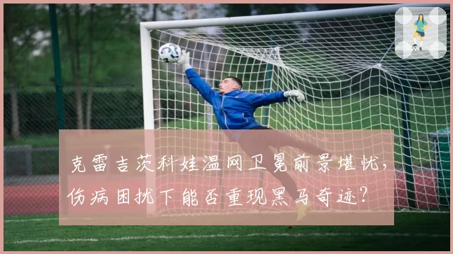 克雷吉茨科娃温网卫冕前景堪忧，伤病困扰下能否重现黑马奇迹？