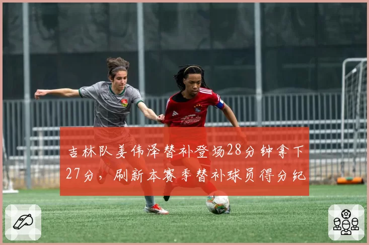 吉林队姜伟泽替补登场28分钟拿下27分,刷新本赛季替补球员得分纪录