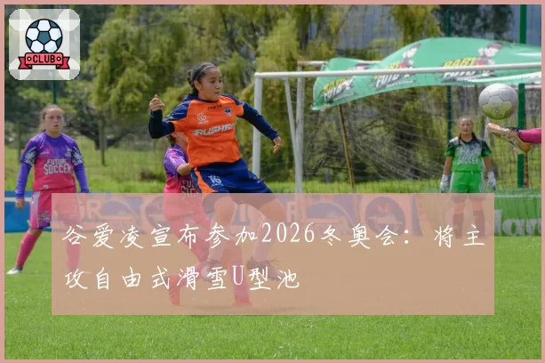 谷爱凌宣布参加2026冬奥会：将主攻自由式滑雪U型池