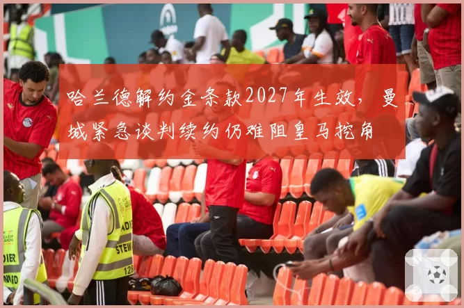 哈兰德解约金条款2027年生效，曼城紧急谈判续约仍难阻皇马挖角