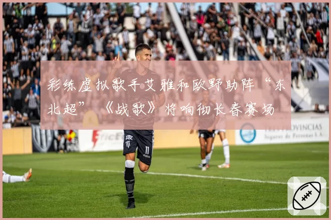 彩练虚拟歌手艾雅和欧野助阵“东北超” 《战歌》将响彻长春赛场