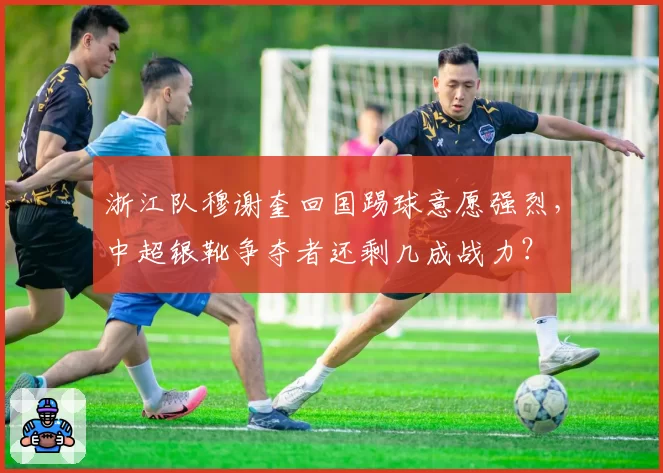 浙江队穆谢奎回国踢球意愿强烈,中超银靴争夺者还剩几成战力?