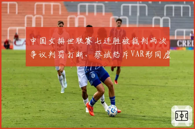 中国女排世联赛七连胜被裁判两次争议判罚打断,蔡斌怒斥VAR形同虚设