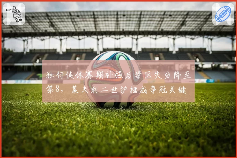 独行侠休赛期补强后禁区失分降至第8，莱夫利二世护框成争冠关键